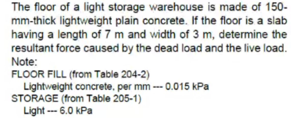 The floor of a light storage warehouse is made of 150-
mm-thick lightweight plain concrete. If the floor is a slab
having a length of 7 m and width of 3 m, determine the
resultant force caused by the dead load and the live load.
Note:
FLOOR FILL (from Table 204-2)
Lightweight concrete, per mm --- 0.015 kPa
STORAGE (from Table 205-1)
Light --- 6.0 kPa
