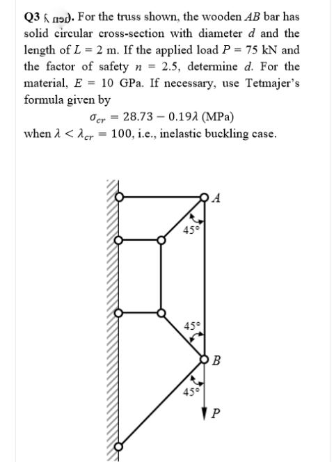 Q3 h nɔd. For the truss shown, the wooden AB bar has
solid circular cross-section with diameter d and the
length of L = 2 m. If the applied load P = 75 kN and
the factor of safety n = 2.5, determine d. For the
material, E = 10 GPa. If necessary, use Tetmajer's
formula given by
Oer = 28.73 – 0.192 (MPa)
when 2 < Aer = 100, i.e., inelastic buckling case.
45°
45°
O B
45°
