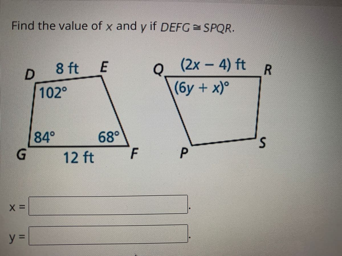 Find the value of x and y if DEFG SPQR.
8 ft
E
(2x-4) ft R
102°
(бу + х)°
84°
68°
F
12 ft
P
y%3D
