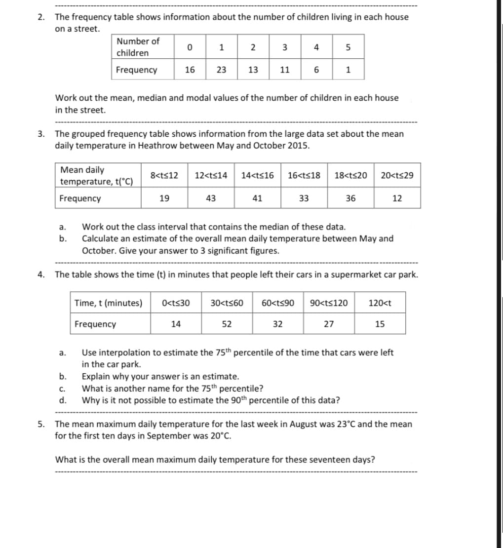 2. The frequency table shows information about the number of children living in each house
on a street.
4.
Number of
children
Frequency
Mean daily
temperature, t(°C)
Frequency
a.
b.
a.
b.
C.
d.
16
Work out the mean, median and modal values of the number of children in each house
in the street.
3. The grouped frequency table shows information from the large data set about the mean
daily temperature in Heathrow between May and October 2015.
19
Time, t (minutes)
Frequency
23 13
43
0<t≤30
14
3
8<t<12 12<t<14 14<t≤16 16<t≤18
11
41
52
4
6
30<t≤60 60<t<90
33
32
The table shows the time (t) in minutes that people left their cars in a supermarket car park.
5
Work out the class interval that contains the median of these data.
Calculate an estimate of the overall mean daily temperature between May and
October. Give your answer to 3 significant figures.
1
18<t≤20
27
36
90<t<120
Explain why your answer is an estimate.
What is another name for the 75th percentile?
Why is it not possible to estimate the 90th percentile of this data?
20<t≤29
12
120<t
15
Use interpolation to estimate the 75th percentile of the time that cars were left
in the car park.
5.
The mean maximum daily temperature for the last week in August was 23°C and the mean
for the first ten days in September was 20°C.
What is the overall mean maximum daily temperature for these seventeen days?