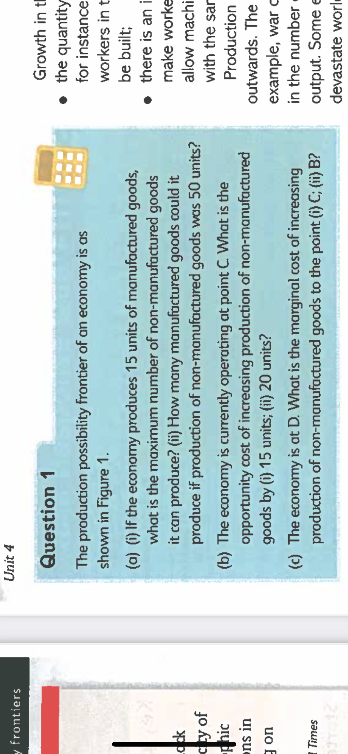 y frontiers
ock
cty of
hic
ons in
gon
Times
Unit 4
Question 1
The production possibility frontier of an economy is as
shown in Figure 1.
(a) (i) If the economy produces 15 units of manufactured goods,
what is the maximum number of non-manufactured goods
it can produce? (ii) How many manufactured goods could it
produce if production of non-manufactured goods was 50 units?
(b) The economy is currently operating at point C. What is the
opportunity cost of increasing production of non-manufactured
goods by (i) 15 units; (ii) 20 units?
(c) The economy is at D. What is the marginal cost of increasing
production of non-manufactured goods to the point (i) C; (ii) B?
Growth in t
the quantity
for instance
workers in t
be built;
there is an i
make worke
allow machi
with the sam
Production
outwards. The
example, war c
in the number.
output. Some e
devastate worl