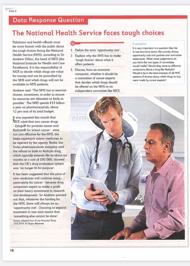 Unit 3
Data Response Question
The National Health Service faces tough choices
Politicians and health officials must
be more honest with the public about
the tough choices facing the National
Health Service (NHS), according to Sir
Andrew Dillon, the head of NICE (the
National Institute for Health and Care
Excellence). It is the responsibility of
NICE to decide which drugs are value
for money and can be prescribed by
the NHS and which drugs will not be
available to NHS patients.
Andrew said: The NHS has to exercise
choices, sometimes, in order to ensure
its resources are allocated as fairly as
possible. The NHS spends £13 billion
a year on pharmaceuticals, about
12 per cent of its total budget.
It was reported this month that
NICE ruled that two cancer drugs
- Zytiga® for prostate cancer and
Kadcyla® for breast cancer - were
not cost-effective for the NHS, the
latest expensive cancer medicines to
be rejected by the agency. Roche, the
Swiss pharmaceuticals company, said
the refusal to back its Kadcyla drug,
which typically extends life by about six
months at a cost of £90 000, showed
that the UK's drug evaluation system
was 'no longer fit for purpose'.
It has been suggested that the price of
new medicines will continue rising -
particularly for cancer - because drug
companies expect to make a profit
on their heavy investment in research
and development. Sir Andrew pointed
out that, whatever the funding for
the NHS, there will always be an
'opportunity cost'. Choosing to expand
treatment in one area meant that
'something else cannot be done.
Source: adapted from the Financial Times
23.8.2014, All Rights Reserved.
16
1. Define the term 'opportunity cost'.
2. Explain why the NHS has to make
'tough choices' about what it
offers patients.
3. Discuss, from an economic
viewpoint, whether it should be
a committee of cancer experts
that decides which drugs should
be offered on the NHS or an
independent committee like NICE.
ang p
rease the va
derm
wiw OFENSIVE T
Evaluation
It is very important in a question like this
to use economic terms like scarcity, choice,
opportunity cost and positive and normative
statements. What value judgements do
you think the two types of committee
would make? Would they come to different
conclusions about a drug like Kadcyla?
Would it be in the best interests of all NHS
potients if choices about which drugs to buy
were made by cancer experts?
02:0
al gobaby s prilap to insbutą Speisva od:
no ar