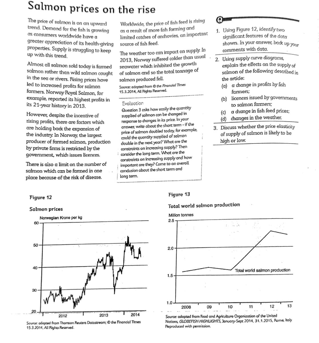 Salmon prices on the rise
The price of salmon is on an upward
trend. Demand for the fish is growing
as consumers worldwide have a
greater appreciation of its health-giving
properties. Supply is struggling to keep
up with this trend.
Almost all salmon sold today is farmed
The weather too can impact on supply. In
2013, Norway suffered colder than usual
seawater which inhibited the growth
salmon rather than wild salmon caught of salmon and so the total tonnage of
salmon produced fell.
in the sea or rivers. Rising prices have
led to increased profits for salmon
farmers. Norway Royal Salmon, for
example, reported its highest profits in
its 21-year history in 2013.
However, despite the incentive of
rising profits, there are factors which
are holding back the expansion of
the industry. In Norway, the largest
producer of farmed salmon, production
by private firms is restricted by the
government, which issues licences.
There is also a limit on the number of
salmon which can be farmed in one
place because of the risk of disease.
Figure 12
Salmon prices
60-
50
40
30
Norwegian Krone per kg
20
www
Worldwide, the price of fish feed is rising
as a result of more fish farming and
limited catches of anchovies, an important
source of fish feed.
2013
Source: adopted from the Financial Times
15.3.2014, All Rights Reserved.
Evaluation
Question 3 osks how easily the quantity
supplied of salmon can be changed in
response to changes in its price. In your
answer, write about the short term - if the
price solmon doubled today, for example,
could the quantity supplied of salmon
double in the next year? What are the
constraints on increasing supply? Then
consider the long term. What are the
constraints on increasing supply and how
important are they? Come to an overall
condusion about the short term and
long term.
2012
2014
Source: adapted from Thomson Reuters Dotostream; the Financial Times
15.3.2014, All Rights Reserved.
2.0-
1.5-
1.0-
1. Using Figure 12, identify two
significant features of the data
shown. In your answer, back up your
comments with data.
Figure 13
Total world salmon production
Million tonnes
2.5
2. Using supply curve diagrams,
explain the effects on the supply of
salmon of the following described in
the artide:
(a) a change in profits by fish
farmers;
(b) licences issued by governments
to salmon farmers;
a change in fish feed prices;
2008
(c)
(d) changes in the weather.
3. Discuss whether the price elasticity
of supply of salmon is likely to be
high or low.
10
F
Total world salmon production
09
12
Source: adapted from Food and Agriculture Organization of the United
Notions, GLOBEFISH HIGHLIGHTS, January-Sept 2014, 31.1.2015, Rome, Italy
Reproduced with permission.
11
13