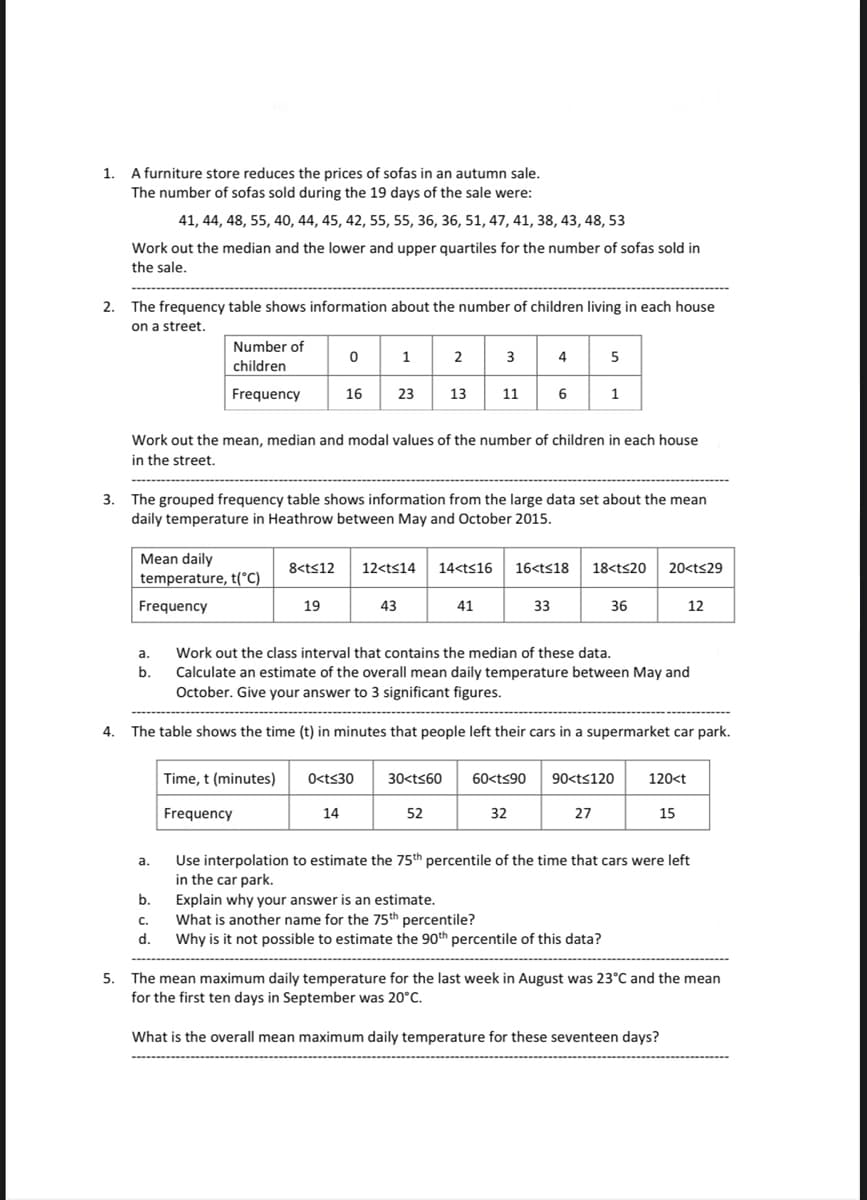 1.
A furniture store reduces the prices of sofas in an autumn sale.
The number of sofas sold during the 19 days of the sale were:
2.
3.
Work out the median and the lower and upper quartiles for the number of sofas sold in
the sale.
The frequency table shows information about the number of children living in each house
on a street.
41, 44, 48, 55, 40, 44, 45, 42, 55, 55, 36, 36, 51, 47, 41, 38, 43, 48, 53
Number of
children
Frequency
Mean daily
temperature, t(°C)
Frequency
a.
b.
a.
b.
C.
d.
0
19
1
16 23 13
Work out the mean, median and modal values of the number of children in each house
in the street.
2 3
The grouped frequency table shows information from the large data set about the mean
daily temperature in Heathrow between May and October 2015.
43
Time, t (minutes) 0<t≤30
Frequency
14
11
8<t≤12 12<t<14 14<t<16 16<t≤18
33
4
41
52
6
Work out the class interval that contains the median of these data.
Calculate an estimate of the overall mean daily temperature between May and
October. Give your answer to 3 significant figures.
4. The table shows the time (t) in minutes that people left their cars in a supermarket car park.
32
5
1
18<t<20 20<t<29
30<t<60 60<t<90 90<t≤120
27
36
Explain why your answer is an estimate.
What is another name for the 75th percentile?
Why is it not possible to estimate the 90th percentile of this data?
120<t
12
15
Use interpolation to estimate the 75th percentile of the time that cars were left
in the car park.
5. The mean maximum daily temperature for the last week in August was 23°C and the mean
for the first ten days in September was 20°C.
What is the overall mean maximum daily temperature for these seventeen days?