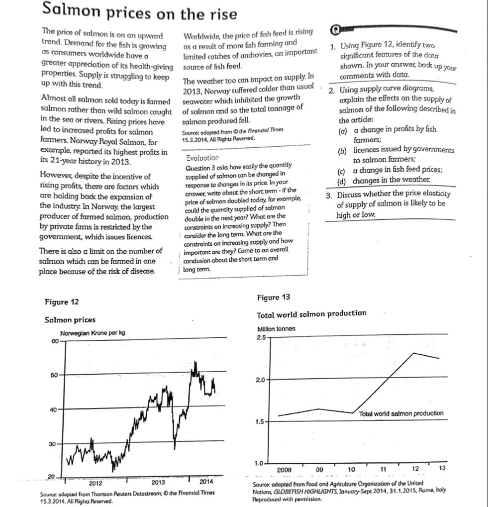 Salmon prices on the rise
The price of salmon is on an upward
trend. Demand for the fish is growing
as consumers worldwide have a
greater appreciation of its health-giving
properties. Supply is struggling to keep
up with this trend.
The weather too can impact on supply. In
2013, Norway suffered colder than usual
seawater which inhibited the growth
Almost all salmon sold today is farmed
salmon rather than wild salmon caught of salmon and so the total tonnage of
salmon produced fell.
in the sea or rivers. Rising prices have
led to increased profits for salmon
farmers. Norway Royal Salmon, for
example, reported its highest profits in
its 21-year history in 2013.
However, despite the incentive of
rising profits, there are factors which
are holding back the expansion of
the industry. In Norway, the largest
producer of farmed salmon, production
by private firms is restricted by the
govemment, which issues licences.
There is also a limit on the number of
salmon which can be farmed in one
place because of the risk of disease.
Figure 12
Salmon prices
60
50
40
30-
Worldwide, the price of fish feed is rising
as a result of more fish farming and
limited catches of anchovies, an important
source of fish feed.
Norwegian Krone per kg
Source: adopted from the Financial Times
15.3.2014, All Rights Reserved.
Evaluation
Question 3 osks how easily the quantity
supplied of salmon can be changed in
response to changes in its price. In your
answer, write about the short term-if the
price of solmon doubled today, for example,
could the quantity supplied of salmon
double in the next year? What are the
constraints on increasing supply? Then
consider the long term. What are the
constraints on increasing supply and how
important are they? Come to an overall
condusion about the short term and
long term.
2012
2013
2014
Source: adopted from Thomson Reuters Dotostream; the Financial Times
15.3.2014, All Rights Reserved.
2.0
1.5-
1. Using Figure 12, identify two
significant features of the data
shown. In your answer, back up your
comments with data.
Figure 13
Total world salmon production
Million tonnes
2.5
1.0-
2. Using supply curve diagrams,
explain the effects on the supply of
salmon of the following described in
the artide:
(a) a change in profits by fish
farmers;
(b) licences issued by governments
to salmon farmers;
(c)
a change in fish feed prices;
(d) changes in the weather.
3. Discuss whether the price elasticity
of supply of salmon is likely to be
high or low.
Total world salmon production
10
11
2008
09
12
Source: adopted from Food and Agriculture Organization of the United
Notions, GLOBEFISH HIGHLIGHTS, January-Sept 2014, 31.1.2015, Rome, Itoly
Reproduced with permission.
13