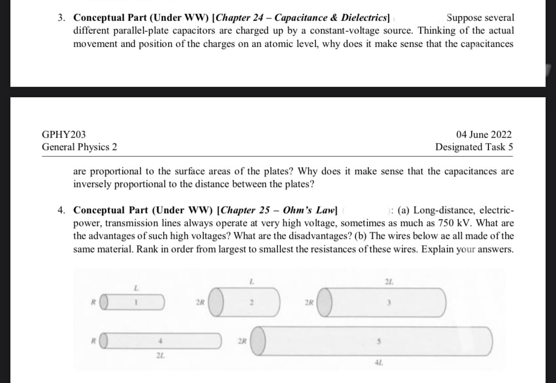 3. Conceptual Part (Under WW) [Chapter 24 - Capacitance & Dielectrics]
Suppose several
different parallel-plate capacitors are charged up by a constant-voltage source. Thinking of the actual
movement and position of the charges on an atomic level, why does it make sense that the capacitances
GPHY203
General Physics 2
04 June 2022
Designated Task 5
are proportional to the surface areas of the plates? Why does it make sense that the capacitances are
inversely proportional to the distance between the plates?
4. Conceptual Part (Under WW) [Chapter 25 - Ohm's Law]
): (a) Long-distance, electric-
power, transmission lines always operate at very high voltage, sometimes as much as 750 kV. What are
the advantages of such high voltages? What are the disadvantages? (b) The wires below ae all made of the
same material. Rank in order from largest to smallest the resistances of these wires. Explain your answers.
L
21
L
R
1
2R
2
2R
3
R
4
2L
2R
5
4L