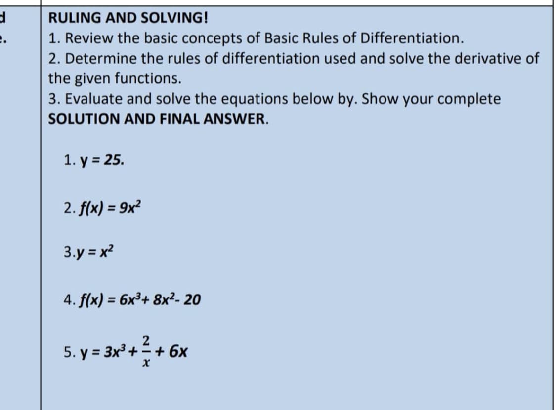 d
RULING AND SOLVING!
1. Review the basic concepts of Basic Rules of Differentiation.
2. Determine the rules of differentiation used and solve the derivative of
the given functions.
3. Evaluate and solve the equations below by. Show your complete
SOLUTION AND FINAL ANSWER.
1. y = 25.
2. f(x) = 9x²
3.y=x²
4. f(x) = 6x³+ 8x²- 20
2
5.y = 3x² + + 6x
x