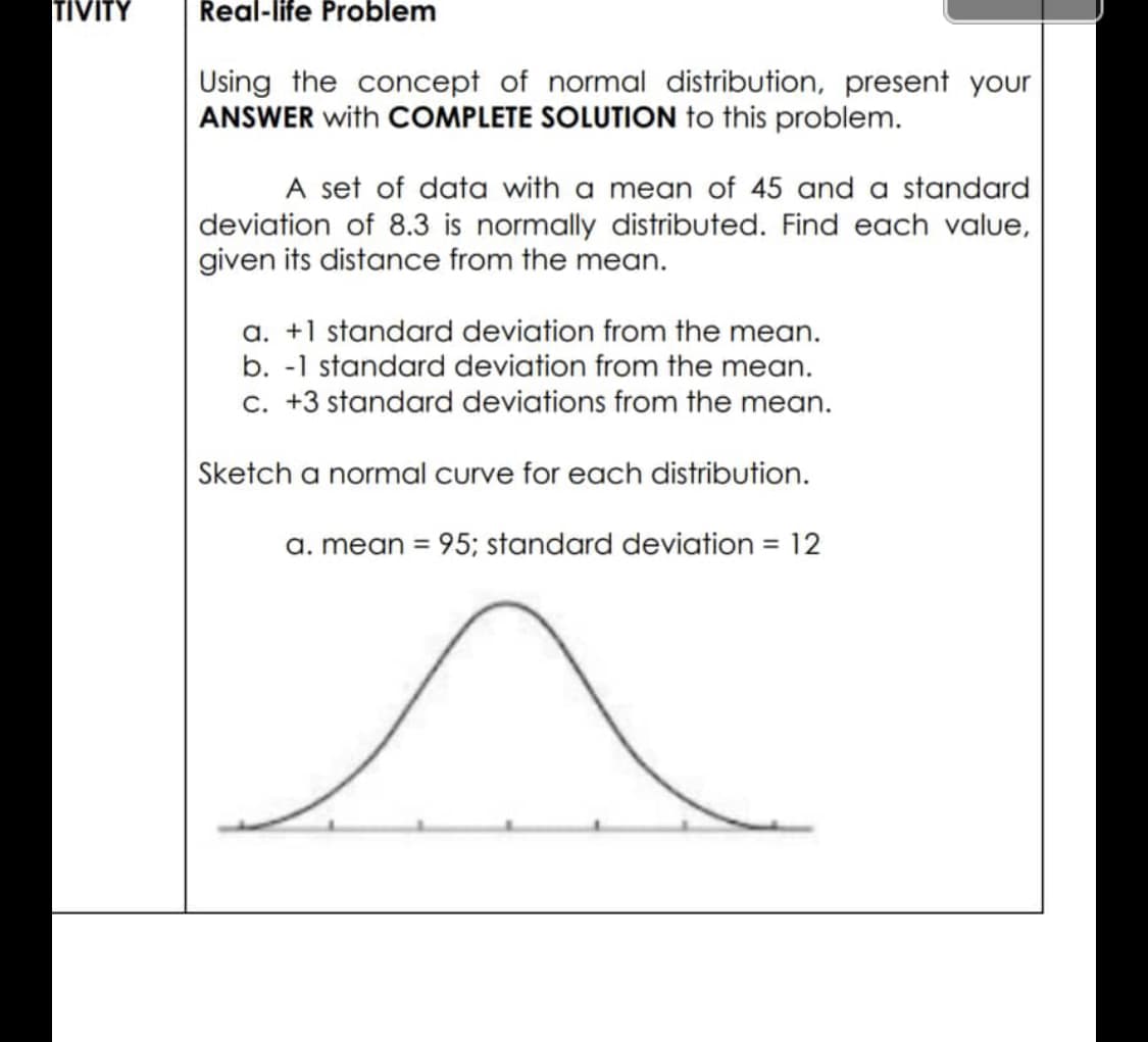 Real-life Problem
Using the concept of normal distribution, present your
ANSWER with COMPLETE SOLUTION to this problem.
A set of data with a mean of 45 and a standard
deviation of 8.3 is normally distributed. Find each value,
given its distance from the mean.
a. +1 standard deviation from the mean.
b. -1 standard deviation from the mean.
c. +3 standard deviations from the mean.
Sketch a normal curve for each distribution.
a. mean = 95; standard deviation = 12