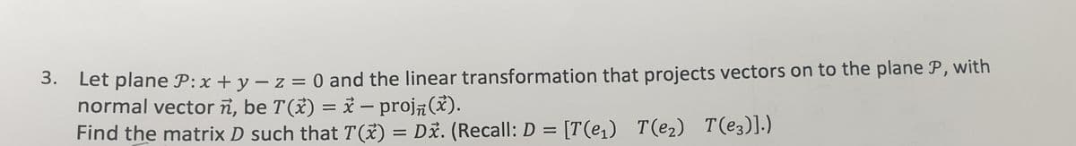 3. Let plane P:x + y – z = 0 and the linear transformation that projects vectors on to the plane P, with
normal vector ñ, be T(*) = i – proj (x).
Find the matrix D such that T(X) = Dž. (Recall: D = [T(e,) T(e2) T(e3)].)
%3D
