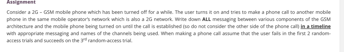 Assignment
Consider a 2G - GSM mobile phone which has been turned off for a while. The user turns it on and tries to make a phone call to another mobile
phone in the same mobile operator's network which is also a 2G network. Write down ALL messaging between various components of the GSM
architecture and the mobile phone being turned on until the call is established (so do not consider the other side of the phone call) in a timeline
with appropriate messaging and names of the channels being used. When making a phone call assume that the user fails in the first 2 random-
access trials and succeeds on the 3rd random-access trial.
