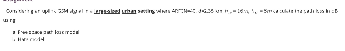 Considering an uplink GSM signal in a large-sized urban setting where ARFCN=40, d=2.35 km, h;e= 16m, h re = 3m calculate the path loss in dB
using
a. Free space path loss model
b. Hata model
