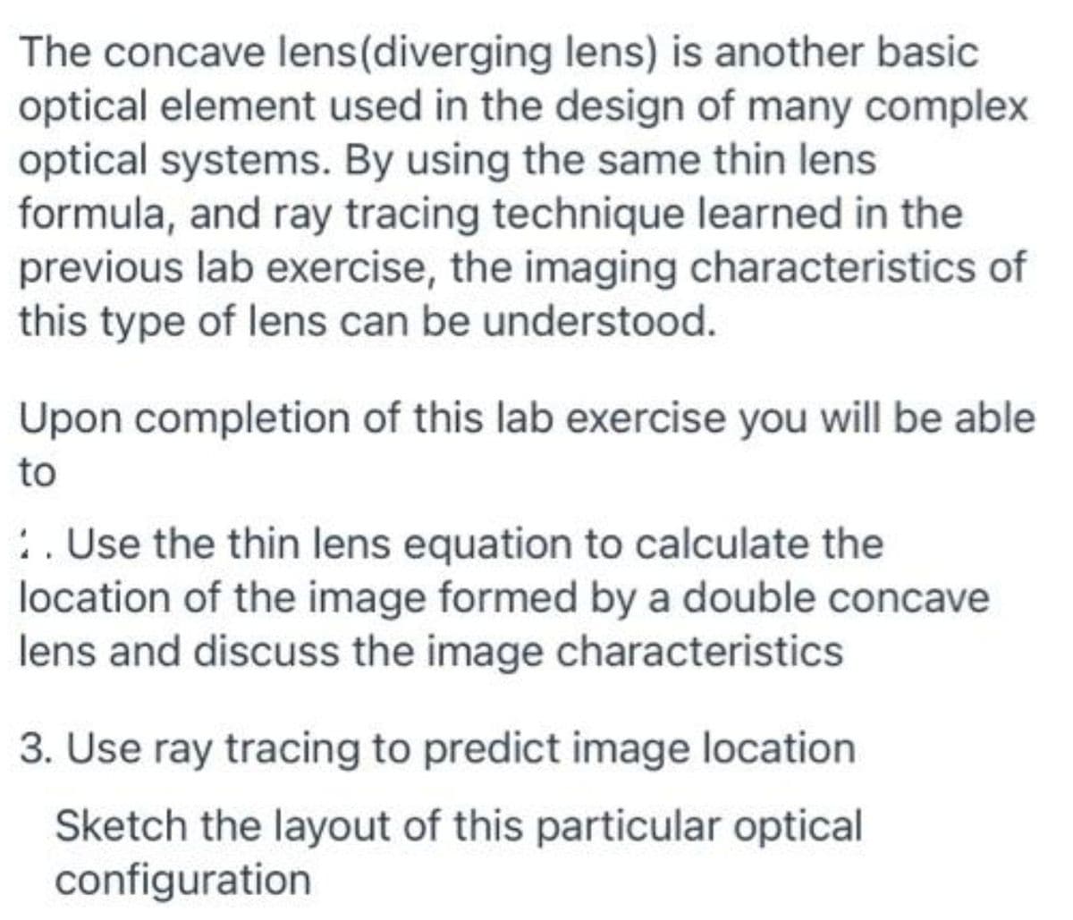 The concave lens(diverging lens) is another basic
optical element used in the design of many complex
optical systems. By using the same thin lens
formula, and ray tracing technique learned in the
previous lab exercise, the imaging characteristics of
this type of lens can be understood.
Upon completion of this lab exercise you will be able
to
:. Use the thin lens equation to calculate the
location of the image formed by a double concave
lens and discuss the image characteristics
3. Use ray tracing to predict image location
Sketch the layout of this particular optical
configuration
