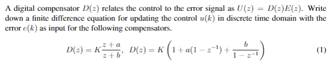 A digital compensator D(2) relates the control to the error signal as U(2) = D(z)E(2). Write
down a finite difference equation for updating the control u(k) in discrete time domain with the
error e(k) as input for the following compensators.
„z + a
D(2) = K²
z + b'
b
D(2) = K
(1+ a(1 – z-"):
(1)
