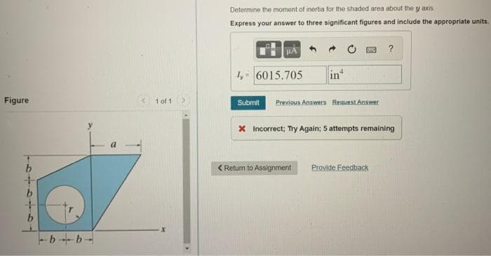 Determine the moment of inertia for the shaded area about the y axis
Express your answer to three significant figures and include the appropriate units.
HA
?
1,- 6015.705
in
Figure
* 1 of 1
Submit
Previous Answers Request Answer
x Incorrect; Try Again; 5 attempts remaining
a
< Return to Assignment
Provide Feedback
