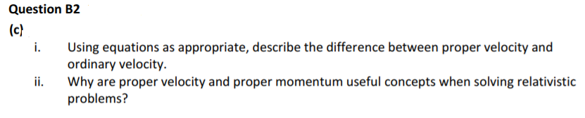 Question B2
(c}
Using equations as appropriate, describe the difference between proper velocity and
ordinary velocity.
Why are proper velocity and proper momentum useful concepts when solving relativistic
problems?
i.
ii.
