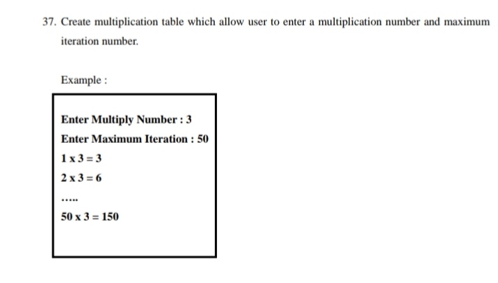 37. Create multiplication table which allow user to enter a multiplication number and maximum
iteration number.
Example :
Enter Multiply Number : 3
Enter Maximum Iteration : 50
1 x 3 = 3
2 x 3 = 6
.....
50 x 3 = 150
