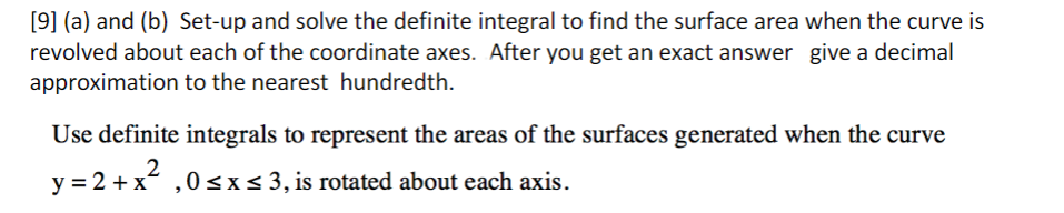 [9] (a) and (b) Set-up and solve the definite integral to find the surface area when the curve is
revolved about each of the coordinate axes. After you get an exact answer give a decimal
approximation to the nearest hundredth.
Use definite integrals to represent the areas of the surfaces generated when the curve
2
y = 2 + x ,0 <x< 3, is rotated about each axis.
