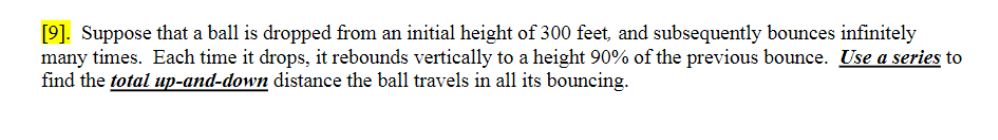 [9]. Suppose that a ball is dropped from an initial height of 300 feet, and subsequently bounces infinitely
many times. Each time it drops, it rebounds vertically to a height 90% of the previous bounce. Use a series to
find the total up-and-down distance the ball travels in all its bouncing.
