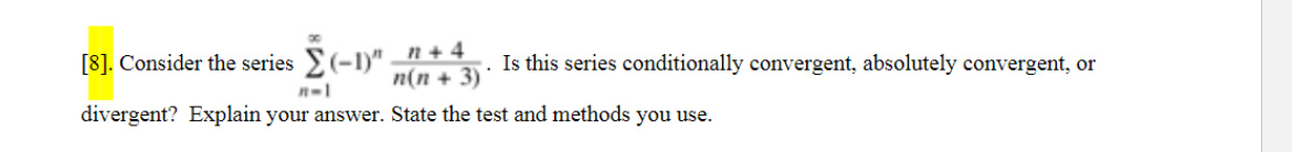 [8]. Consider the series (-1)" – n+4
n(n + 3) *
Is this series conditionally convergent, absolutely convergent, or
divergent? Explain your answer. State the test and methods you use.
