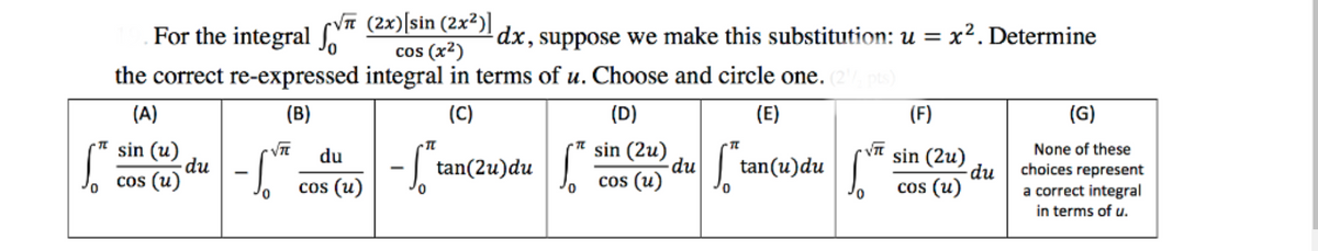 VT (2x)[sin (2x²)]
cos (x2)
the correct re-expressed integral in terms of u. Choose and circle one.
For the integral
dx, suppose we make this substitution: u = x². Determine
(A)
(B)
(C)
(D)
(E)
(F)
(G)
* sin (u)
du
cos (u)
sin (2u)
-du
cos (u)
None of these
sin (2u)
-du
cos (u)
du
tan(2u)du
tan(u)du||
choices represent
a correct integral
in terms of u.
cos (u)
