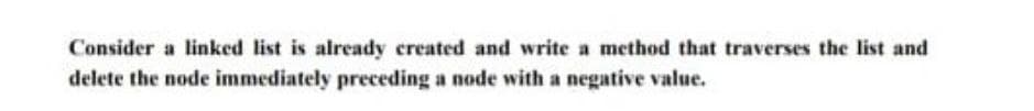 Consider a linked list is already created and write a method that traverses the list and
delete the node immediately preceding a node with a negative value.
