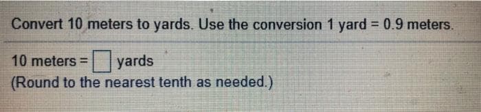 Convert 10 meters to yards. Use the conversion 1 yard = 0.9 meters.
10 meters = lyards
(Round to the nearest tenth as needed.)
