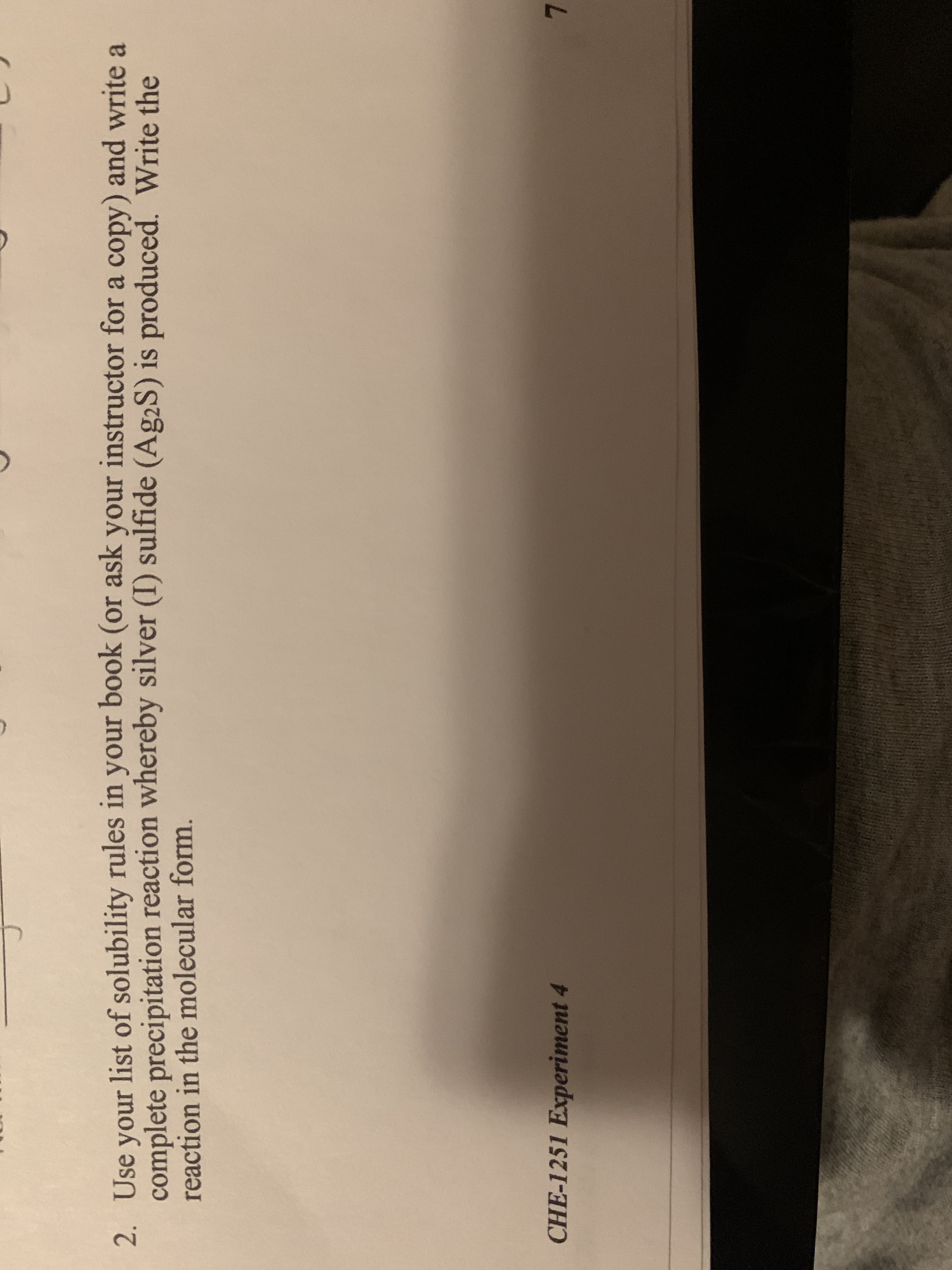 2. Use your list of solubility rules in your book (or ask your instructor for a copy) and write a
complete precipitation reaction whereby silver (I) sulfide (Ag2S) is produced. Write the
reaction in the molecular form.
