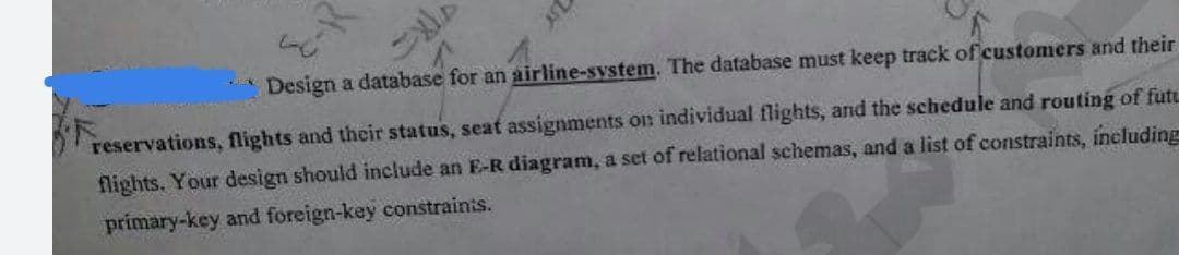 Design a database for an airline-system. The database must keep track of customers and their
reservations, flights and their status, seat assignments on individual flights, and the schedule and routing of fut.
flights. Your design should include an E-R diagram, a set of relational schemas, and a list of constraints, ineluding
primary-key and foreign-key constraints.

