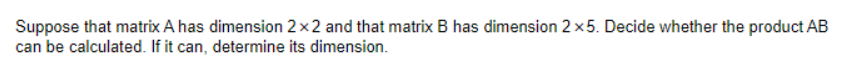 Suppose that matrix A has dimension 2x2 and that matrix B has dimension 2x5. Decide whether the product AB
can be calculated. If it can, determine its dimension.