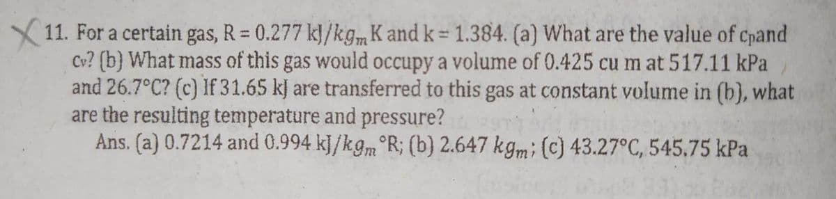 X11. For a certain gas, R = 0.277 kJ/kgm K and k = 1.384. (a) What are the value of cpand
cv? (b) What mass of this gas would occupy a volume of 0.425 cu m at 517.11 kPa
and 26.7°C? (c) If 31.65 kJ are transferred to this gas at constant volume in (b), what
are the resulting temperature and pressure?
Ans. (a) 0.7214 and 0.994 kJ/kgm R; (b) 2.647 kgm; (c) 43.27°C, 545.75 kPa