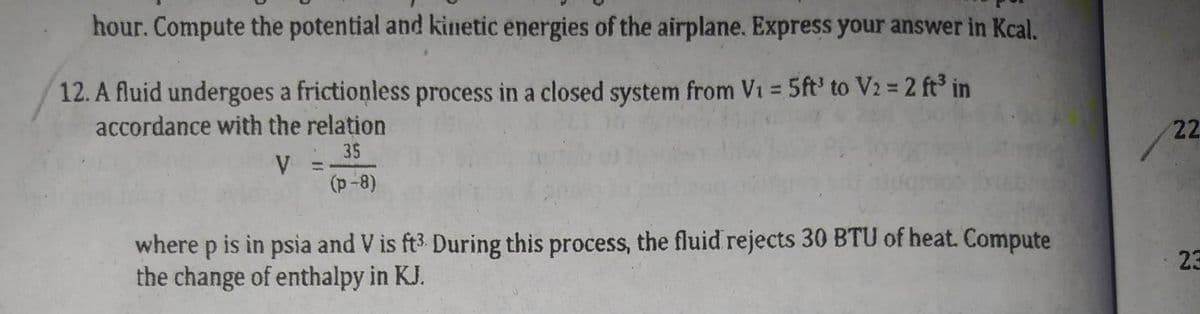 hour. Compute the potential and kinetic energies of the airplane. Express your answer in Kcal.
12. A fluid undergoes a frictionless process in a closed system from V₁ = 5ft' to V2 = 2 ft³ in
accordance with the relation
35
V
(p-8)
where p is in psia and V is ft3. During this process, the fluid rejects 30 BTU of heat. Compute
the change of enthalpy in KJ.
22
23