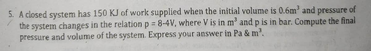 5. A closed system has 150 KJ of work supplied when the initial volume is 0.6m³ and pressure of
the system changes in the relation p = 8-4V, where V is in m³ and p is in bar. Compute the final
pressure and volume of the system. Express your answer in Pa & m³.