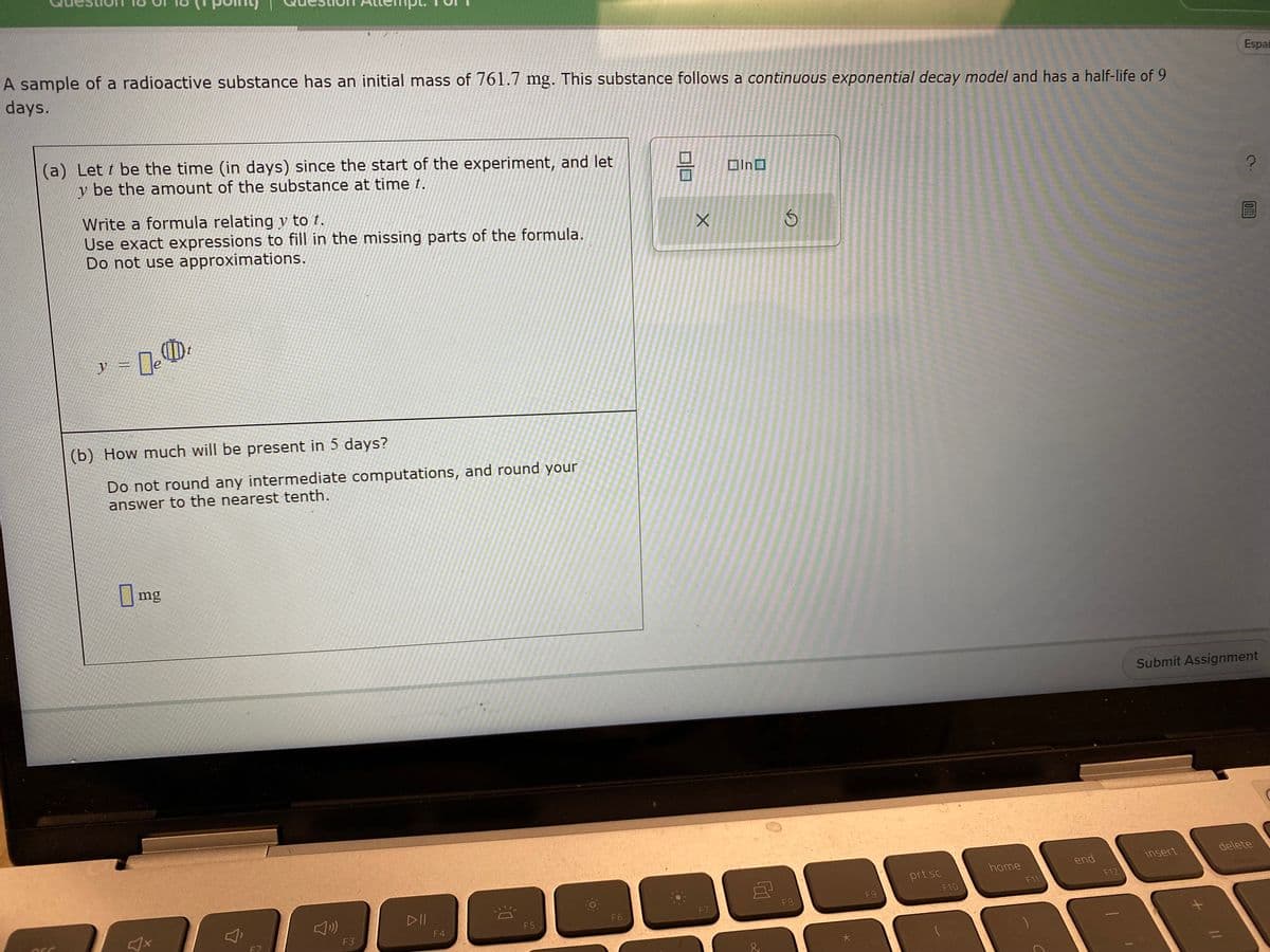 A sample of a radioactive substance has an initial mass of 761.7 mg. This substance follows a continuous exponential decay model and has a half-life of 9
days.
(a) Lett be the time (in days) since the start of the experiment, and let
y be the amount of the substance at time t.
ASC
Write a formula relating y to t.
Use exact expressions to fill in the missing parts of the formula.
Do not use approximations.
y = 0
e
t
(b) How much will be present in 5 days?
Do not round any intermediate computations, and round your
answer to the nearest tenth.
mg
F2
F3
DII
F4
20
F5
F6
010
X
F7
In
♫
S
F8
F9
prt sc
F10
home
F11
end
F12
insert
Submit Assignment
+
Espai
?
11
delete