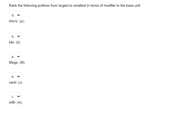 Rank the following prefixes from largest to smallest in terms of modifier to the base unit:
d. v
micro- (u)
b. v
kilo- (k)
а.
Mega- (M)
е.
centi- (c)
C.
milli- (m)
>
>
