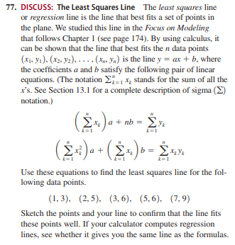 77. DISCUSS: The Least Squares Line The least squares line
or regression line is the line that best fits a set of points in
the plane. We studied this line in the Focus on Modeling
that follows Chapter 1 (see page 174). By using calculus, it
can be shown that the line that best fits the n data points
(x1, yı), (X2, y2), - .. , (X, Yn) is the line y = ax + b, where
the coefficients a and b satisfy the following pair of linear
equations. (The notation E- x, stands for the sum of all the
x's. See Section 13.1 for a complete description of sigma (E)
notation.)
x Ja + nb = Ey.
k=1
(2:)- + (2-) » - .»
k=1
Use these equations to find the least squares line for the fol-
lowing data points.
(1, 3), (2,5). (3, 6), (5,6). (7,9)
Sketch the points and your line to confirm that the line fits
these points well. If your calculator computes regression
lines, see whether it gives you the same line as the formulas.
