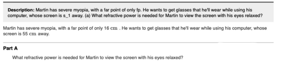 Description: Martin has severe myopia, with a far point of only fp. He wants to get glasses that he'll wear while using his
computer, whose screen is s_1 away. (a) What refractive power is needed for Martin to view the screen with his eyes relaxed?
Martin has severe myopia, with a far point of only 16 cm . He wants to get glasses that he'll wear while using his computer, whose
screen is 55 cm away.
Part A
What refractive power is needed for Martin to view the screen with his eyes relaxed?
