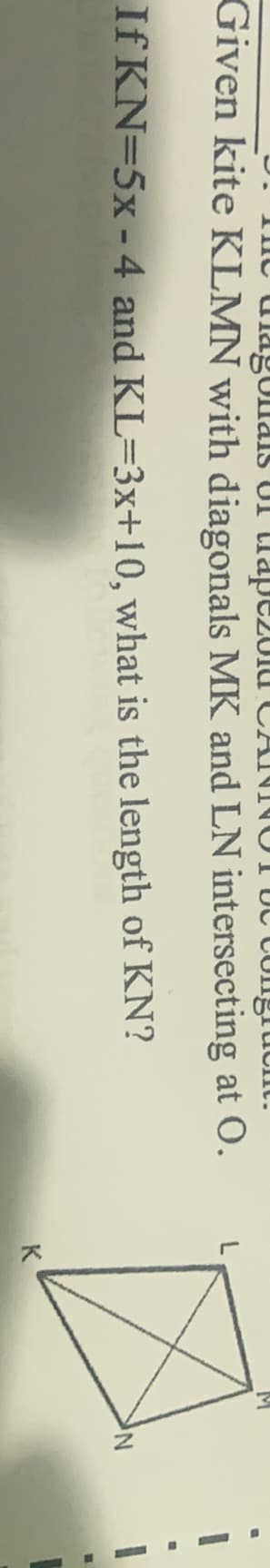 Tne ulagUllais UI lldpC201u CANNOT UC CUngruont.
Given kite KLMN with diagonals MK and LN intersecting at O.
If KN=5x -4 and KL=3x+10, what is the length of KN?
K
