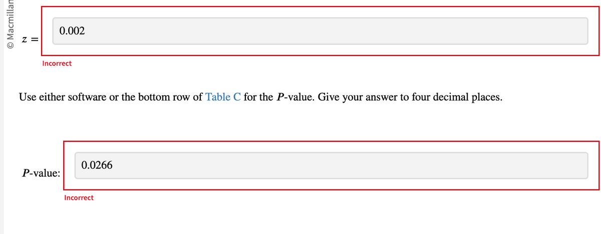 O Macmillan
N
||
0.002
Incorrect
Use either software or the bottom row of Table C for the P-value. Give your answer to four decimal places.
P-value:
0.0266
Incorrect