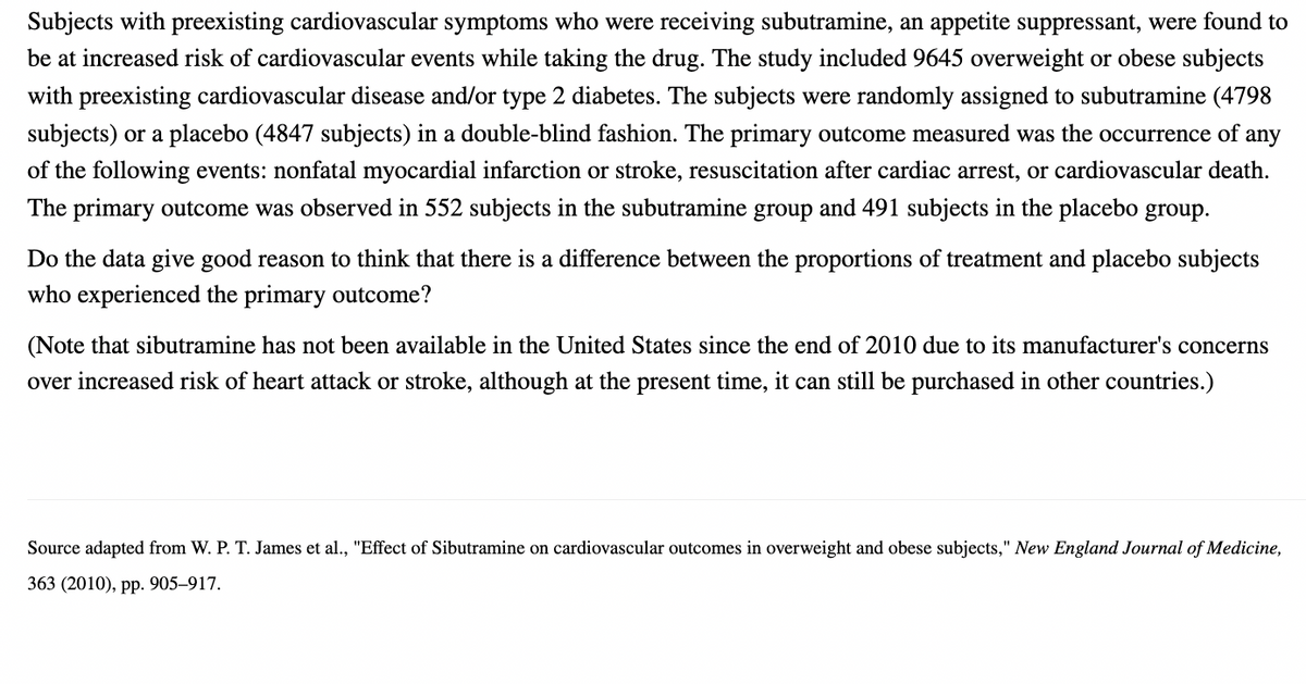 Subjects with preexisting cardiovascular symptoms who were receiving subutramine, an appetite suppressant, were found to
be at increased risk of cardiovascular events while taking the drug. The study included 9645 overweight or obese subjects
with preexisting cardiovascular disease and/or type 2 diabetes. The subjects were randomly assigned to subutramine (4798
subjects) or a placebo (4847 subjects) in a double-blind fashion. The primary outcome measured was the occurrence of any
of the following events: nonfatal myocardial infarction or stroke, resuscitation after cardiac arrest, or cardiovascular death.
The primary outcome was observed in 552 subjects in the subutramine group and 491 subjects in the placebo group.
Do the data give good reason to think that there is a difference between the proportions of treatment and placebo subjects
who experienced the primary outcome?
(Note that sibutramine has not been available in the United States since the end of 2010 due to its manufacturer's concerns
over increased risk of heart attack or stroke, although at the present time, it can still be purchased in other countries.)
Source adapted from W. P. T. James et al., "Effect of Sibutramine on cardiovascular outcomes in overweight and obese subjects," New England Journal of Medicine,
363 (2010), pp. 905-917.