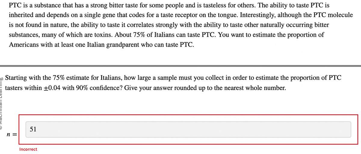 PTC is a substance that has a strong bitter taste for some people and is tasteless for others. The ability to taste PTC i
inherited and depends on a single gene that codes for a taste receptor on the tongue. Interestingly, although the PTC molecule
is not found in nature, the ability to taste it correlates strongly with the ability to taste other naturally occurring bitter
substances, many of which are toxins. About 75% of Italians can taste PTC. You want to estimate the proportion of
Americans with at least one Italian grandparent who can taste PTC.
20 Starting with the 75% estimate for Italians, how large a sample must you collect in order to estimate the proportion of PTC
tasters within +0.04 with 90% confidence? Give your answer rounded up to the nearest whole number.
n =
51
Incorrect