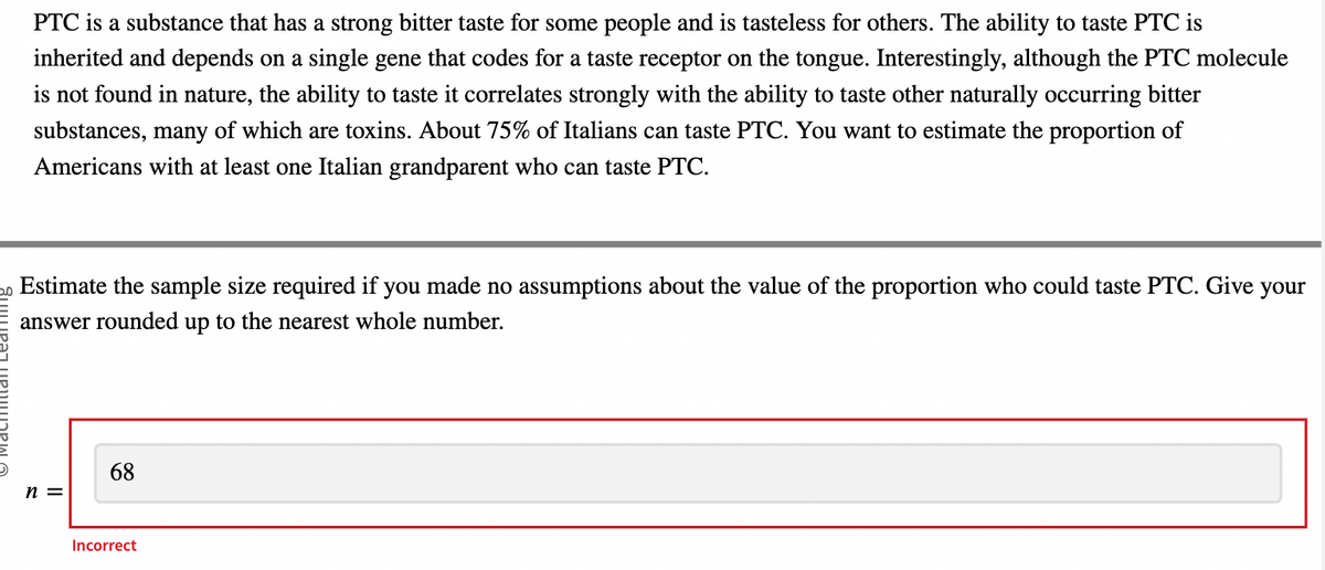 PTC is a substance that has a strong bitter taste for some people and is tasteless for others. The ability to taste PTC is
inherited and depends on a single gene that codes for a taste receptor on the tongue. Interestingly, although the PTC molecule
is not found in nature, the ability to taste it correlates strongly with the ability to taste other naturally occurring bitter
substances, many of which are toxins. About 75% of Italians can taste PTC. You want to estimate the proportion of
Americans with at least one Italian grandparent who can taste PTC.
Estimate the sample size required if you made no assumptions about the value of the proportion who could taste PTC. Give your
answer rounded up to the nearest whole number.
n =
68
Incorrect