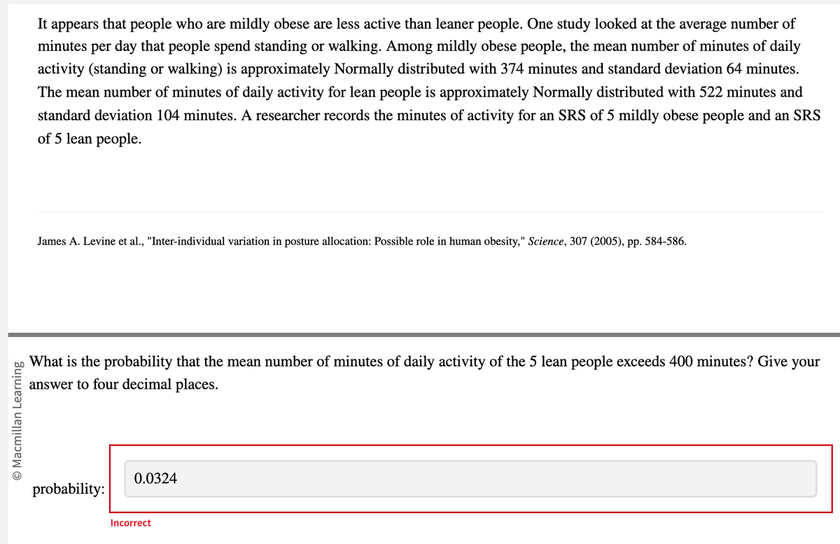 © Macmillan Learning
It appears that people who are mildly obese are less active than leaner people. One study looked at the average number of
minutes per day that people spend standing or walking. Among mildly obese people, the mean number of minutes of daily
activity (standing or walking) is approximately Normally distributed with 374 minutes and standard deviation 64 minutes.
The mean number of minutes of daily activity for lean people is approximately Normally distributed with 522 minutes and
standard deviation 104 minutes. A researcher records the minutes of activity for an SRS of 5 mildly obese people and an SRS
of 5 lean people.
James A. Levine et al., "Inter-individual variation in posture allocation: Possible role in human obesity," Science, 307 (2005), pp. 584-586.
What is the probability that the mean number of minutes of daily activity of the 5 lean people exceeds 400 minutes? Give your
answer to four decimal places.
probability:
0.0324
Incorrect