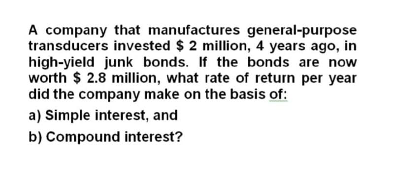 A company that manufactures general-purpose
transducers invested $ 2 million, 4 years ago, in
high-yield junk bonds. If the bonds are now
worth $ 2.8 million, what rate of return per year
did the company make on the basis of:
a) Simple interest, and
b) Compound interest?