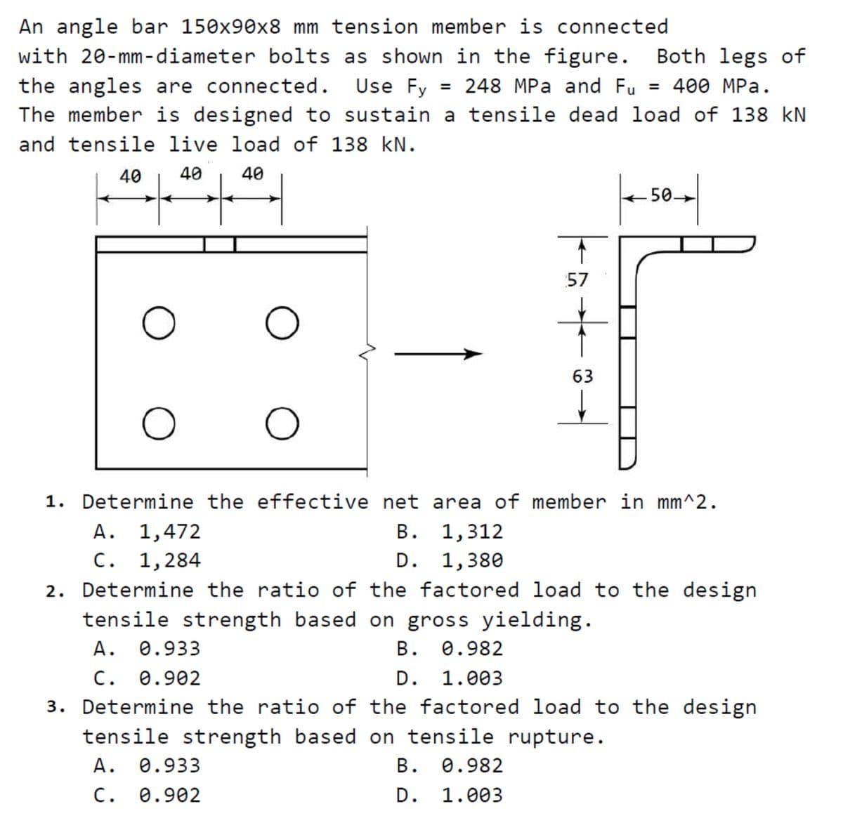 An angle bar 150x90x8 mm tension member is connected
with 20-mm-diameter bolts as shown in the figure.
= 248 MPa and Fu
Both legs of
3D 400 MPа.
The member is designed to sustain a tensile dead load of 138 kN
the angles are connected.
Use Fy
and tensile live load of 138 kN.
40
40
40
50.
57
63
1. Determine the effective net area of member in mm^2.
A. 1,472
C. 1,284
2. Determine the ratio of the factored load to the design
tensile strength based on gross yielding.
В.
1,312
D. 1,380
В.
D. 1.003
3. Determine the ratio of the factored load to the design
А.
0.933
0.982
C. 0.902
tensile strength based on tensile rupture.
А.
0.933
В. Ө.982
С.
0.902
D. 1.003
