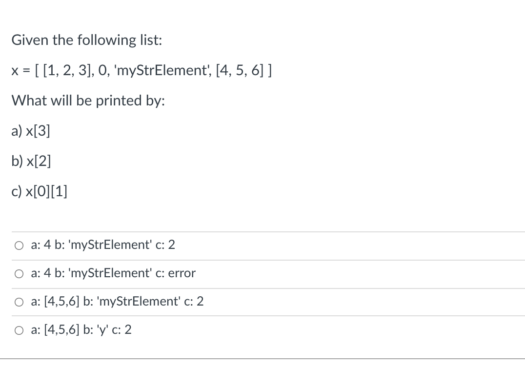 Given the following list:
x = [[1, 2, 3], 0, 'myStrElement', [4, 5, 6] ]
%3D
What will be printed by:
а) x[3]
b) x[2]
c) x[O][1]
O a: 4 b: 'myStrElement' c: 2
O a: 4 b: 'myStrElement' c: error
O a: [4,5,6] b: 'myStrElement' c: 2
O a: [4,5,6] b: 'y' c: 2
