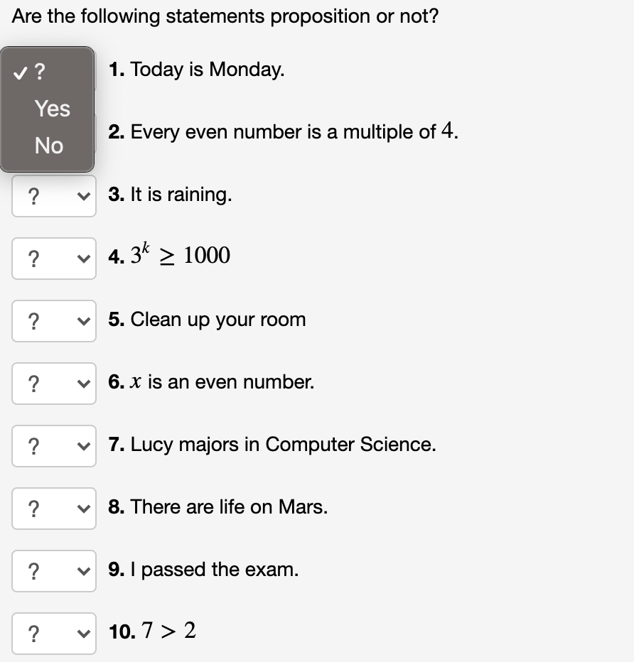 Are the following statements proposition or not?
v?
1. Today is Monday.
Yes
2. Every even number is a multiple of 4.
No
?
3. It is raining.
?
v 4. 3* > 1000
?
5. Clean up your room
?
6. x is an even number.
?
v 7. Lucy majors in Computer Science.
?
v 8. There are life on Mars.
?
v 9. I passed the exam.
?
v 10. 7 > 2
