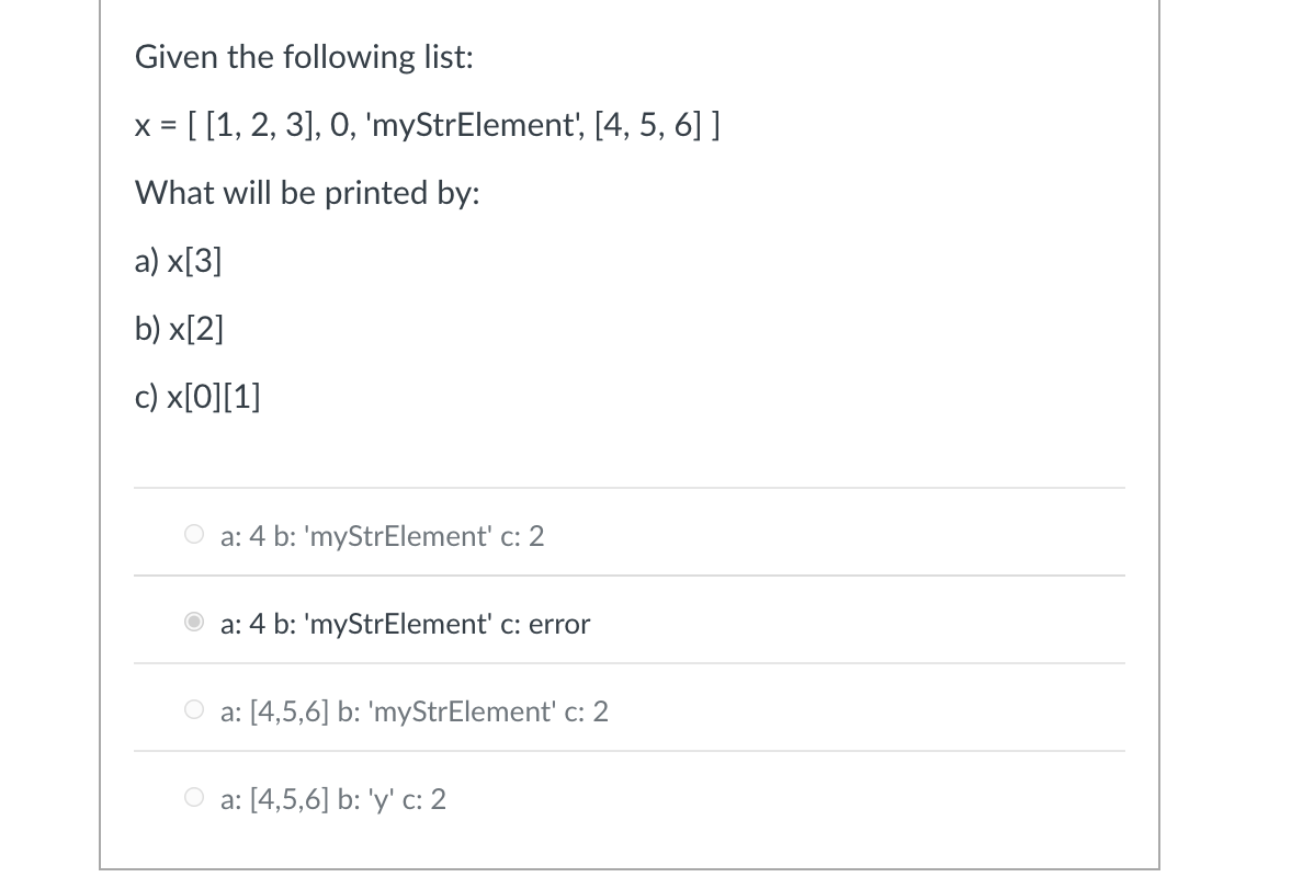 Given the following list:
x = [[1, 2, 3], 0, 'myStrElement', [4, 5, 6] ]
What will be printed by:
a) x[3]
b) x[2]
c) x[0][1]
a: 4 b: 'myStrElement' c: 2
a: 4 b: 'myStrElement' c: error
a: [4,5,6] b: 'myStrElement' c: 2
a: [4,5,6] b: 'y' c: 2
