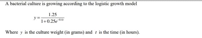 A bacterial culture is growing according to the logistic growth model
1.25
1+0.25e
-0.4
Where y is the culture weight (in grams) and t is the time (in hours).
