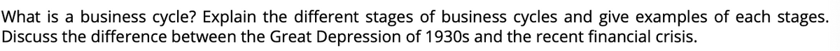 What is a business cycle? Explain the different stages of business cycles and give examples of each stages.
Discuss the difference between the Great Depression of 1930s and the recent financial crisis.