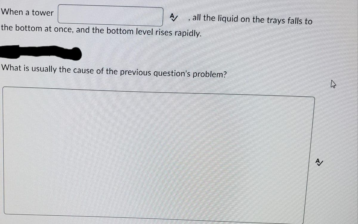 When a tower
A
the bottom at once, and the bottom level rises rapidly.
all the liquid on the trays falls to
"
What is usually the cause of the previous question's problem?
A
4